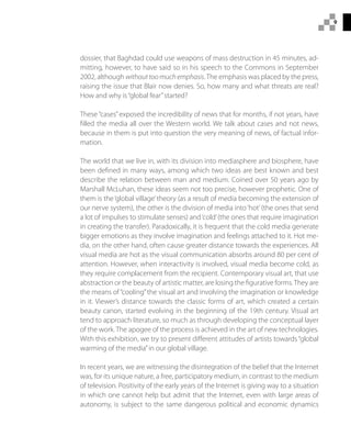 9
dossier, that Baghdad could use weapons of mass destruction in 45 minutes, ad-
mitting, however, to have said so in his speech to the Commons in September
2002, although withouttoomuchemphasis.The emphasis was placed by the press,
raising the issue that Blair now denies. So, how many and what threats are real?
How and why is“global fear”started?
These “cases”exposed the incredibility of news that for months, if not years, have
filled the media all over the Western world. We talk about cases and not news,
because in them is put into question the very meaning of news, of factual infor-
mation.
The world that we live in, with its division into mediasphere and biosphere, have
been defined in many ways, among which two ideas are best known and best
describe the relation between man and medium. Coined over 50 years ago by
Marshall McLuhan, these ideas seem not too precise, however prophetic. One of
them is the‘global village’theory (as a result of media becoming the extension of
our nerve system), the other is the division of media into‘hot’(the ones that send
a lot of impulses to stimulate senses) and‘cold’(the ones that require imagination
in creating the transfer). Paradoxically, it is frequent that the cold media generate
bigger emotions as they involve imagination and feelings attached to it. Hot me-
dia, on the other hand, often cause greater distance towards the experiences. All
visual media are hot as the visual communication absorbs around 80 per cent of
attention. However, when interactivity is involved, visual media become cold, as
they require complacement from the recipient. Contemporary visual art, that use
abstraction or the beauty of artistic matter, are losing the figurative forms.They are
the means of“cooling”the visual art and involving the imagination or knowledge
in it. Viewer’s distance towards the classic forms of art, which created a certain
beauty canon, started evolving in the beginning of the 19th century. Visual art
tend to approach literature, so much as through developing the conceptual layer
of the work. The apogee of the process is achieved in the art of new technologies.
With this exhibition, we try to present different attitudes of artists towards“global
warming of the media”in our global village.
In recent years, we are witnessing the disintegration of the belief that the Internet
was, for its unique nature, a free, participatory medium, in contrast to the medium
of television. Positivity of the early years of the Internet is giving way to a situation
in which one cannot help but admit that the Internet, even with large areas of
autonomy, is subject to the same dangerous political and economic dynamics
 