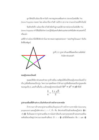 ลูกาได้ขอให้ เลโอนาร์โด ดาวินชี วาดภาพรูปทรงเหลี่ยมต่างๆ ประกอบในหนังสือ The 
Divine Propotion ของเขา โดย เลโอนาร์โด ดาวินชี วาดไว้ราว 60 ภาพ จากแบบจำลองที่ทำด้วยไม้ 
ข้อเท็จจริงที่ว่า เลโอนาร์โด ดาวินชี สนิทกับลูกาและได้วาดภาพประกอบในหนังสือ The 
Divine Propotion ทำให้ไม่มีข้อกังขาว่าเขารู้จักคุ้นเคยกับสัดส่วนแห่งสวรรค์หรืออัตราส่วนทองคำนี้ 
หรือเปล่า 
แต่ที่อ้างว่าเลโอนาร์โดใช้สิ่งดังกล่าวในภาพวาดผลงานสุดยอดของเขา “เดอะวิทรูเวียนแมน” ยังเป็น 
สิ่งที่ต้องพิสูจน์ 
รูปที่ 2.11 รูปดาวห้าแฉกสีที่แสดงถึงความสัมพันธ์ 
กับอัตราส่วนทองคำ 
ทฤษฎีบทของปโตเลมี 
คุณสมบัติอัตราส่วนทองคำของ รูปห้าเหลี่ยม จะพิสูจน์ได้โดยใช้ทฤษฎีบทของปโตเลมี ไป 
เป็น รูปสี่เหลี่ยมขนมเปียกปูน โดยการเอาจุดหนึ่งออก ถ้าด้านยาวรูปสี่เหลี่ยมขนมเปียกปูนและเส้น 
ทแยงมุมเป็น b, และด้านสั้นเป็น a แล้วทฤษฎีบทของปโตเลมี ที่  =  +  ซึ่งได้ 
รูปสามเหลี่ยมที่มีด้านต่างๆ เป็นลำดับทางก้าวหน้าทางเรขาคณิต 
ถ้าความยาวด้านของรูปสามเหลี่ยมเป็นรูปแบบก้าวหน้าทางเรขาคณิต (Geometry 
progression) และอยู่ในอัตราส่วน 1 : r : r2, ที่ r คือ อัตราส่วนทั่วไปแล้วจะต้องอยู่ในช่วง φ-1 
Rφ ซึ่งเป็นผลมาจากรูปสามเหลี่ยม ความไม่เท่าเทียมกัน (ผลรวมของสองด้านของสามเหลี่ยม 
จะต้องมีขนาดใหญ่กว่าความยาวของด้านที่สาม) ถ้า r = φ แล้วสั้นทั้งสองฝ่าย คือ 1 และ φ 
 