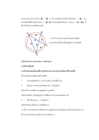 แต่ผลรวมของพวกเขาคือ φ2, rφ การคำ นวณที่คล้ายกันแสดงให้เห็นว่า r φ-1 รูป 
สามเหลี่ยมที่มีด้านในอัตราส่วน 1 : √φ : φ เป็นสามเหลี่ยมด้านขวา (เพราะ 1 + φ = φ2) ที่ 
รู้จักกันเป็นรูปสามเหลี่ยมเคปเลอร์ 
ภาพที่ 2.12 อัตราส่วนทองคำในรูปห้าเหลี่ยม 
สามารถคำนวณได้ โดยใช้ทฤษฎีบท ของ ปโตเลมี 
2.โปรแกรม The Geometer’s sketchpad 
การใช้งานเบื้องต้น 
การสร้างส่วนของเส้นตรงที่ยาวเท่ากับความยาวของส่วนของเส้นตรงที่กำหนดให้ 
ให้ AB เป็นส่วนของเส้นตรงที่กำหนดให้ 
1. กำหนดจุดอิสระใดๆ 1 จุด บริเวณที่ว่าง สมมติชื่อ จุด C 
2. เลือกจุด C และส่วนของเส้นตรง AB --ที่เมนูสร้าง 
เลือกคำสั่ง วงกลมที่สร้างจากจุดศูนย์กลางและรัศมี 
จะได้วงกลมที่มี C เป็นจุดศูนย์กลาง มีรัศมียาวเท่ากับส่วนของเส้นตรง AB 
3. เลือกเส้นวงกลม C --ที่เมนูสร้าง 
เลือกสร้างจุดบนเส้นรอบวง สมมติชื่อจุด D 
จากนั้น ลากส่วนของเส้น ตรงเชื่อมระหว่างจุดศูนย์กลางกับ จุดอิสระD จะได้ ส่วนของเส้นตรง CD 
มีความยาวเท่ากับส่วนของเส้นตรง AB ตามต้องการ 
 