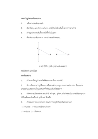 การสร้างรูปสามเหลี่ยมมุมฉาก 
1. สร้างส่วนของเส้นตรง AB 
2. เลือกที่จุด A และส่วนของเส้นตรง AB ใช้คำสั่งสร้างเส้นตั้ง ฉาก จากเมนูสร้าง 
3. สร้างจุดอิสระบนเส้นตั้งฉากที่ได้ตั้งชื่อเป็นจุด C 
4. เชื่อมส่วนของเส้น ตรง AC และ ส่วนของเส้นตรง BC 
ภาพที่ 2.15 การสร้างรูปสามเหลี่ยมมุมฉาก 
การแปลงทางเรขาคณิต 
การเลื่อนขนาน 
1. สร้างและเลือกรูปเรขาคณิตที่ต้องการจะเลื่อนแบบตายตัว 
2 .สำรวจโดยการลากรูปต้น แบบ หรือ ส่วนต่างๆของรูป ---- การแปลง ---- เลื่อนขนาน 
แล้วเลือกแบบของการเลื่อน แบบเชิงขั้วหรือแบบสี่เหลี่ยมมุมฉาก 
3. กำหนดการเลื่อนแบบอื่น ทำได้ดังนี้ สร้างจุด 2 จุดใดๆ เพื่อกำหนดเป็น เวกเตอร์จากจุดแรก 
ไปยังจุดที่สอง คลิกเลือก 2 จุดนี้ตามลำดับแล้ว 
4. สำรวจโดยการลากรูปต้นแบบ ส่วนต่างๆของรูป หรือจุดที่แสดงเวกเตอร์ 
---การแปลง --- ระบุเวกเตอร์ คลิกเลือกรูป 
--- การแปลง --- เลื่อนขนาน 
 