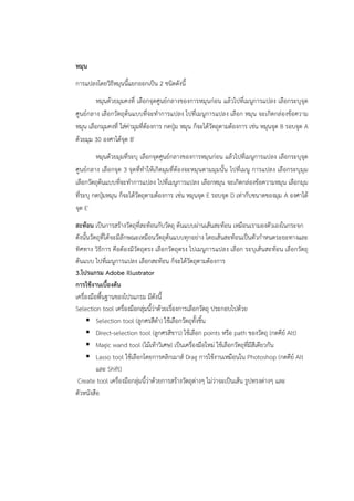 หมุน 
การแปลงโดยวิธีหมุนนี้แยกออกเป็น 2 ชนิดดังนี้ 
หมุนด้วยมุมคงที่ เลือกจุดศูนย์กลางของการหมุนก่อน แล้วไปที่เมนูการแปลง เลือกระบุจุด 
ศูนย์กลาง เลือกวัตถุต้นแบบที่จะทำการแปลง ไปที่เมนูการแปลง เลือก หมุน จะเกิดกล่องข้อความ 
หมุน เลือกมุมคงที่ ใส่ค่ามุมที่ต้องการ กดปุ่ม หมุน ก็จะได้วัตถุตามต้องการ เช่น หมุนจุด B รอบจุด A 
ด้วยมุม 30 องศาได้จุด B′ 
หมุนด้วยมุมที่ระบุ เลือกจุดศูนย์กลางของการหมุนก่อน แล้วไปที่เมนูการแปลง เลือกระบุจุด 
ศูนย์กลาง เลือกจุด 3 จุดที่ทำให้เกิดมุมที่ต้องจะหมุนตามมุมนั้น ไปที่เมนู การแปลง เลือกระบุมุม 
เลือกวัตถุต้นแบบที่จะทำการแปลง ไปที่เมนูการแปลง เลือกหมุน จะเกิดกล่องข้อความหมุน เลือกมุม 
ที่ระบุ กดปุ่มหมุน ก็จะได้วัตถุตามต้องการ เช่น หมุนจุด E รอบจุด D เท่ากับขนาดของมุม A องศาได้ 
จุด E′ 
สะท้อน เป็นการสร้างวัตถุที่สะท้อนกับวัตถุ ต้นแบบผ่านเส้นสะท้อน เหมือนเรามองตัวเองในกระจก 
ดังนั้นวัตถุที่ได้จะมีลักษณะเหมือนวัตถุต้นแบบทุกอย่าง โดยเส้นสะท้อนเป็นตัวกำหนดระยะทางและ 
ทิศทาง วิธีการ คือต้องมีวัตถุตรง เลือกวัตถุตรง ไปเมนูการแปลง เลือก ระบุเส้นสะท้อน เลือกวัตถุ 
ต้นแบบ ไปที่เมนูการแปลง เลือกสะท้อน ก็จะได้วัตถุตามต้องการ 
3.โปรแกรม Adobe illustrator 
การใช้งานเบื้องต้น 
เครื่องมือพื้นฐานของโปรแกรม มีดังนี้ 
Selection tool เครื่องมือกลุ่มนี้ว่าด้วยเรื่องการเลือกวัตถุ ประกอบไปด้วย 
 Selection tool (ลูกศรสีดำ) ใช้เลือกวัตถุทั้งชิ้น 
 Direct-selection tool (ลูกศรสีขาว) ใช้เลือก points หรือ path ของวัตถุ (กดคีย์ Alt) 
 Magic wand tool (ไม้เท้าวิเศษ) เป็นเครื่องมือใหม่ ใช้เลือกวัตถุที่มีสีเดียวกัน 
 Lasso tool ใช้เลือกโดยการคลิกเมาส์ Drag การใช้งานเหมือนใน Photoshop (กดคีย์ Alt 
และ Shift) 
Create tool เครื่องมือกลุ่มนี้ว่าด้วยการสร้างวัตถุต่างๆ ไม่ว่าจะเป็นเส้น รูปทรงต่างๆ และ 
ตัวหนังสือ 
 