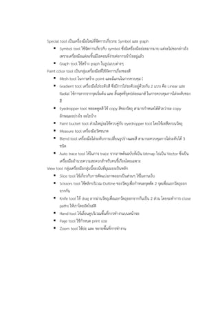 Special tool เป็นเครื่องมือใหม่ที่จัดการเกี่ยวกะ Symbol และ graph 
 Symbol tool ใช้จัดการเกี่ยวกับ symbol ซึ่งมีเครื่องมือย่อยมากมาย แต่จะไม่ขอกล่าวถึง 
เพราะเครื่องมือแต่ละชิ้นมีไอคอนที่ง่ายต่อการเข้าใจอยู่แล้ว 
 Graph tool ใช้สร้าง graph ในรูปแบบต่างๆ 
Paint color tool เป็นกลุ่มเครื่องมือที่ใช้จัดการเรื่องของสี 
 Mesh tool ในการสร้าง point และมีแกนในการควบคุม ( 
 Gradient tool เครื่องมือไล่ระดับสี ซึ่งมีการไล่ระดับอยู่ด้วยกัน 2 แบบ คือ Linear และ 
Radial ใช้การลากจากจุดเริ่มต้น และ สิ้นสุดที่จุดปล่อยเมาส์ ในการควบคุมการไล่ระดับของ 
สี 
 Eyedropper tool หลอดดูดสี ใช้ copy สีของวัตถุ สามารกำหนดได้ด้วยว่าจะ copy 
ลักษณะอย่างไร อะไรบ้าง 
 Paint bucket tool ส่วนใหญ่จะใช้ควบคู่กับ eyedropper tool โดยใช้เทสีลงบนวัตถุ 
 Measure tool เครื่องมือวัดขนาด 
 Blend tool เครื่องมือไล่ระดับการเปลี่ยนรูปร่างและสี สามารถควบคุมการไล่ระดับได้ 3 
ชนิด 
 Auto trace tool ใช้ในการ trace จากภาพต้นฉบับที่เป็น bitmap ไปเป็น Vector ซึ่งเป็น 
เครื่องมืออำนวยความสะดวกสำหรับคนขี้เกียจโดยเฉพาะ 
View tool กลุ่มเครื่องมือกลุ่มนี้จะเน้นที่มุมมองเป็นหลัก 
 Slice tool ใช้เกี่ยวกับการตัดแบ่งภาพออกเป็นส่วนๆ ใช้ในงานเว็บ 
 Scissors tool ใช้คลิกบริเวณ Outline ของวัตถุเพื่อกำหนดจุดตัด 2 จุดเพื่อแยกวัตถุออก 
จากกัน 
 Knife tool ใช้ drag ลากผ่านวัตถุเพื่อแยกวัตถุออกจากกันเป็น 2 ส่วน โดยจะทำการ close 
paths ให้เราโดยอัตโนมัติ 
 Hand tool ใช้เลื่อนดูบริเวณพื้นที่การทำงานบนหน้าจอ 
 Page tool ใช้กำหนด print size 
 Zoom tool ใช้ย่อ และ ขยายพื้นที่การทำงาน 
 