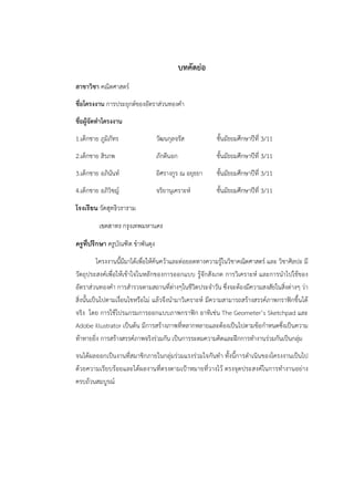 บทคัดย่อ 
สาขาวิชา คณิตศาสตร์ 
ชื่อโครงงาน การประยุกต์ของอัตราส่วนทองคำ 
ชื่อผู้จัดทำโครงงาน 
1.เด็กชาย ภูมิภัทร วัฒนกุลจรัส ชั้นมัธยมศึกษาปีที่ 3/11 
2.เด็กชาย สิรภพ ภักดีนอก ชั้นมัธยมศึกษาปีที่ 3/11 
3.เด็กชาย อภินันท์ อิศรางกูร ณ อยุธยา ชั้นมัธยมศึกษาปีที่ 3/11 
4.เด็กชาย อภิวิชญ์ จริยานุเคราะห์ ชั้นมัธยมศึกษาปีที่ 3/11 
โรงเรียน วัดสุทธิวราราม 
เขตสาทร กรุงเทพมหานคร 
ครูทีปรึกษา ครูบัณฑิต ขำพันดุง 
โครงงานนี้มีมาได้เพื่อให้ค้นคว้าและต่อยอดทางความรู้ในวิชาคณิตศาสตร์ และ วิชาศิลปะ มี 
วัตถุประสงค์เพื่อให้เข้าใจในหลักของการออกแบบ รู้จักสังเกต การวิเคราะห์ และการนำไปใช้ของ 
อัตราส่วนทองคำ การสำรวจตามสถานที่ต่างๆในชีวิตประจำวัน ซึ่งจะต้องมีความสงสัยในสิ่งต่างๆ ว่า 
สิ่งนั้นเป็นไปตามเงื่อนไขหรือไม่ แล้วจึงนำมาวิเคราะห์ มีความสามารถสร้างสรรค์ภาพกราฟิกขึ้นได้ 
จริง โดย การใช้โปรแกรมการออกแบบภาพกราฟิก อาทิเช่น The Geometer’s Sketchpad และ 
Adobe illustrator เป็นต้น มีการสร้างภาพที่หลากหลายและต้องเป็นไปตามข้อกำหนดซึ่งเป็นความ 
ท้าทายยิ่ง การสร้างสรรค์ภาพจริงร่วมกัน เป็นการระดมความคิดและฝึกการทำงานร่วมกันเป็นกลุ่ม 
จนได้ผลออกเป็นงานที่สมาชิกภายในกลุ่มร่วมแรงร่วมใจกันทำ ทั้งนี้การดำเนินของโครงงานเป็นไป 
ด้วยความเรียบร้อยและได้ผลงานที่ตรงตามเป้าหมายที่วางไว้ ตรงจุดประสงค์ในการทำงานอย่าง 
ครบถ้วนสมบูรณ์ 
 