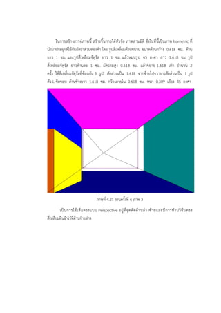 ในการสร้างสรรค์ภาพนี้ สร้างขึ้นภายใต้หัวข้อ ภาพสามมิติ ซึ่งในที่นี้เป็นภาพ Isometric ที่ 
นำมาประยุกต์ใช้กับอัตราส่วนทองคำ โดย รูปสี่เหลี่ยมด้านขนาน ขนาดด้านกว้าง 0.618 ซม. ด้าน 
ยาว 1 ซม. และรูปสี่เหลี่ยมจัตุรัส ยาว 1 ซม. แล้วหมุนรูป 45 องศา ยาว 1.618 ซม. รูป 
สี่เหลี่ยมจัตุรัส ยาวด้านละ 1 ซม. มีความสูง 0.618 ซม. แล้วขยาย 1.618 เท่า จำนวน 2 
ครั้ง ได้สี่เหลี่ยมจัตุรัสที่ซ้อนกัน 3 รูป สัดส่วนเป็น 1.618 จากซ้ายไปขวายาวสัดส่วนเป็น 1 รูป 
ตัว L ชิดขอบ ด้านข้างยาว 1.618 ซม. กว้างภายใน 0.618 ซม. หนา 0.309 เอียง 45 องศา 
ภาพที่ 4.21 งานครั้งที่ 6 ภาพ 3 
เป็นการใช้เส้นตรงแบบ Perspective อยู่ที่จุดตัดด้านล่างซ้ายและมีการทำปริซึมทรง 
สี่เหลี่ยมผืนผ้าไว้ที่ด้านซ้ายล่าง 
 