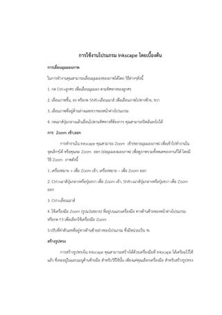 การใช้งานโปรแกรม Inkscape โดยเบื้องต้น 
การเลื่อนมุมมองภาพ 
ในการทำงานคุณสามารถเลื่อนมุมมองของภาพได้โดย วิธีต่างๆดังนี้ 
1. กด Ctrl+ลูกศร เพื่อเลื่อนมุมมอง ตามทิศทางของลูกศร 
2. เลื่อนภาพขึ้น, ลง หรือกด Shift+เลื่อนเมาส์ เพื่อเลื่อนภาพไปทางซ้าย, ขวา 
3. เลื่อนภาพที่อยู่ด้านล่างและขวาของหน้าต่างโปรแกรม 
4. กดเมาส์ปุ่มกลางแล้วเลื่อนไปตามทิศทางที่ต้องการ คุณสามารถปิดมันลงไปได้ 
การ Zoom เข้า,ออก 
การทำงานใน Inkscape คุณสามารถ Zoom เข้า(ขยายมุมมองภาพ) เพื่อเข้าไปทำงานใน 
จุดเล็กๆได้ หรือคุณจะ Zoom ออก (ย่อมุมมองมองภาพ) เพื่อดูภาพรวมทั้งหมดของงานก็ได้ โดยมี 
วิธี Zoom ภาพดังนี้ 
1. เครื่องหมาย + เพื่อ Zoom เข้า, เครื่องหมาย – เพื่อ Zoom ออก 
2. Ctrl+เมาส์ปุ่มกลางหรือปุ่มขวา เพื่อ Zoom เข้า, Shift+เมาส์ปุ่มกลางหรือปุ่มขวา เพื่อ Zoom 
ออก 
3. Ctrl+เลื่อนเมาส์ 
4 .ใช้เครื่องมือ Zoom (รูปแว่นขยาย) ที่อยู่บนแถบเครื่องมือ ทางด้านซ้ายของหน้าต่างโปรแกรม 
หรือกด F3 เพื่อเลือกใช้เครื่องมือ Zoom 
5.ปรับที่ค่าตัวเลขที่อยู่ทางด้านซ้ายล่างของโปรแกรม ซึ่งมีหน่วยเป็น % 
สร้างรูปทรง 
การสร้างรูปทรงใน Inkscape คุณสามารถสร้างได้ด้วยเครื่องมือที่ Inkscape ได้เตรียมไว้ให้ 
แล้ว ซึ่งจะอยู่ในแถบเมนูด้านซ้ายมือ สำหรับวิธีใช้นั้น เพียงแค่คุณเลือกเครื่องมือ สำหรับสร้างรูปทรง 
 