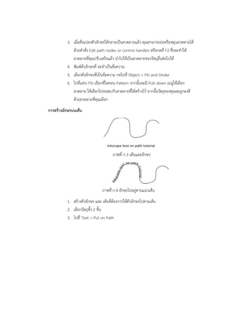 3. เมื่อสั่งแปลงตัวอักษรให้กลายเป็นลวดลายแล้ว คุณสามารถย่อหรือหมุนลวดลายได้ 
ด้วยคำสั่ง Edit path nodes or control handles หรือกดที่ F2 ซึ่งจะทำให้ 
ลวดลายที่คุณปรับเสร็จแล้ว นำไปใช้เป็นลวดลายของวัตถุอื่นต่อไปได้ 
4. พิมพ์ตัวอักษรที่ จะทำเป็นข้อความ 
5. เลือกตัวอักษรที่เป็นข้อความ กดไปที่ Object  Fill and Stroke 
6. ไปที่แทบ Fill เลือกที่ไอคอน Pattern จากนั้นจะมี Pull down เมนูให้เลือก 
ลวดลาย ให้เลือกไปจนพบกับลวดลายที่ได้สร้างไว้ จากนั้นวัตถุของคุณจะถูกลงสี 
ด้วยลวดลายที่คุณเลือก 
การสร้างอักษรบนเส้น 
ภาพที่ ก.3 เส้นและอักษร 
ภาพที่ ก.4 อักษรไปอยู่ตามแนวเส้น 
1. สร้างตัวอักษร และ เส้นที่ต้องการให้ตัวอักษรไปตามเส้น 
2. เลือกวัตถุทั้ง 2 ชิ้น 
3. ไปที่ Text  Put on Path 
