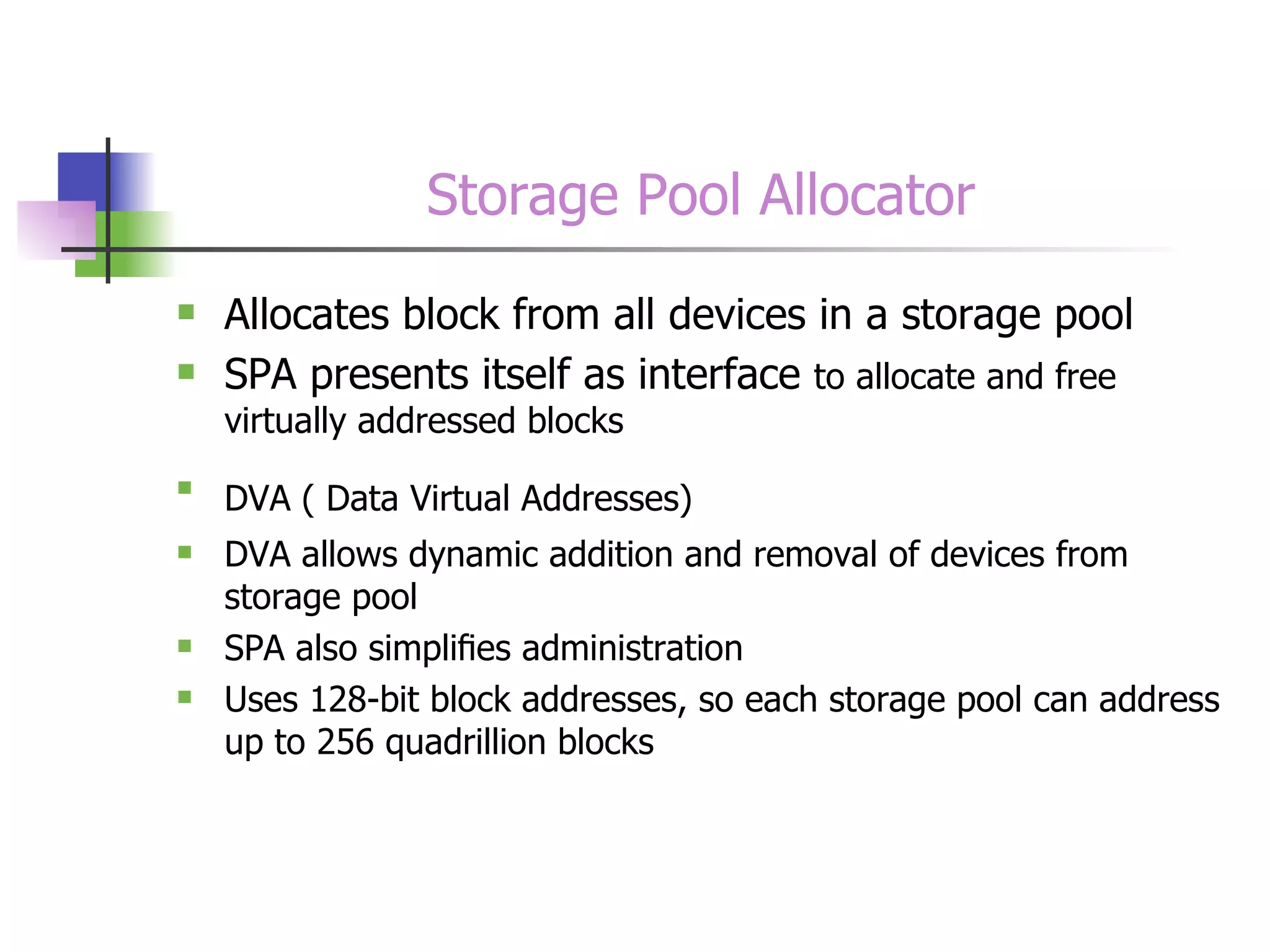 Storage Pool Allocator Allocates block from all devices in a storage pool SPA presents itself as interface  to allocate and free virtually addressed blocks DVA ( Data Virtual Addresses)   DVA allows dynamic addition and removal of devices from storage pool SPA also simpliﬁes administration Uses 128-bit block addresses, so each storage pool can address up to 256 quadrillion blocks  