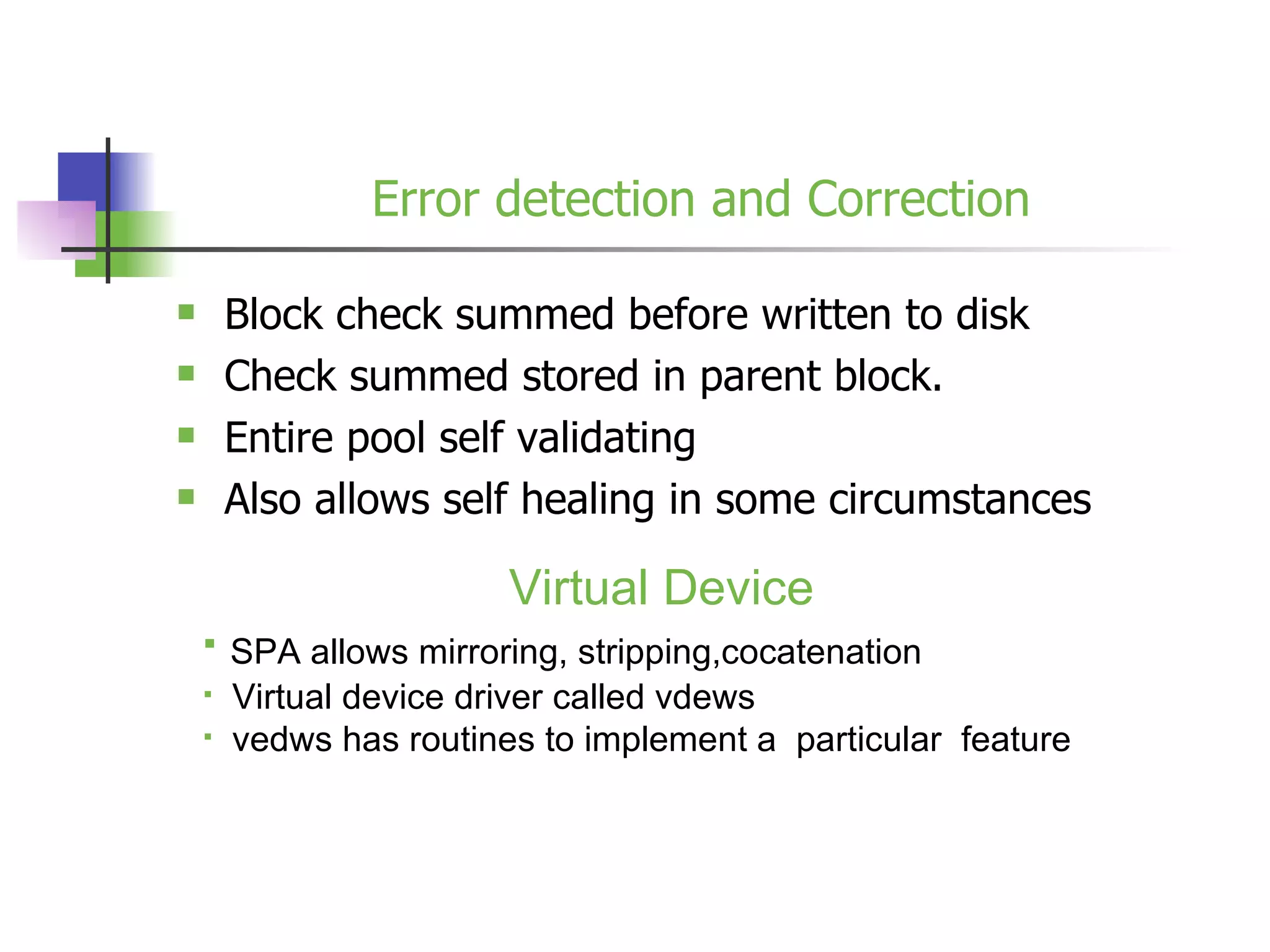 Error detection and Correction Block check summed before written to disk Check summed stored in parent block. Entire pool self validating Also allows self healing in some circumstances Virtual Device SPA allows mirroring, stripping,cocatenation Virtual device driver called vdews vedws has routines to implement a  particular  feature 