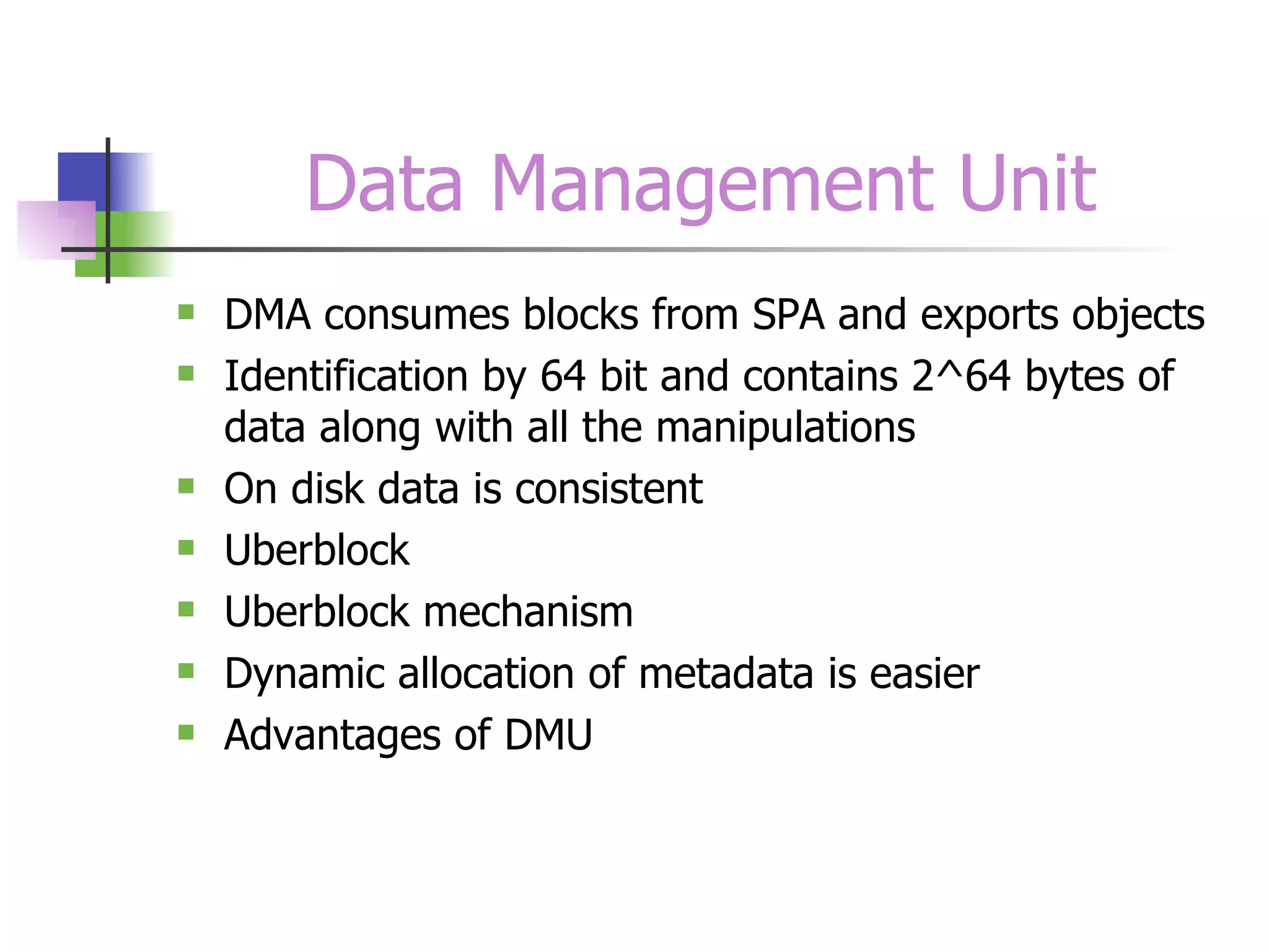 Data Management Unit DMA consumes blocks from SPA and exports objects Identification by 64 bit and contains 2^64 bytes of data along with all the manipulations On disk data is consistent Uberblock Uberblock mechanism Dynamic allocation of metadata is easier Advantages of DMU 