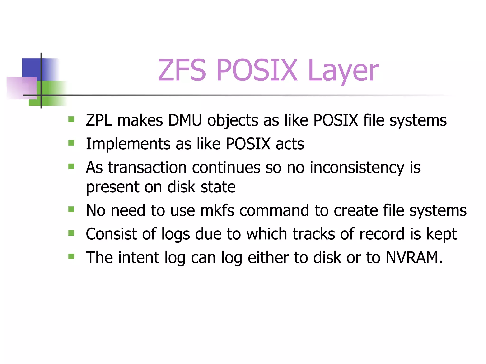 ZFS POSIX Layer ZPL makes DMU objects as like POSIX file systems Implements as like POSIX acts As transaction continues so no inconsistency is present on disk state No need to use mkfs command to create file systems Consist of logs due to which tracks of record is kept The intent log can log either to disk or to NVRAM.  