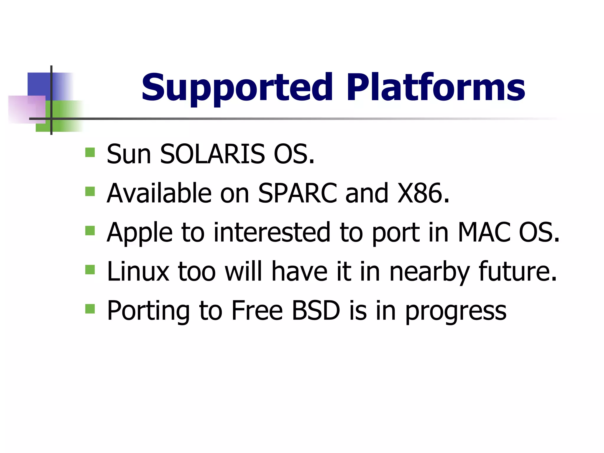 Supported Platforms Sun SOLARIS OS. Available on SPARC and X86. Apple to interested to port in MAC OS. Linux too will have it in nearby future. Porting to Free BSD is in progress  
