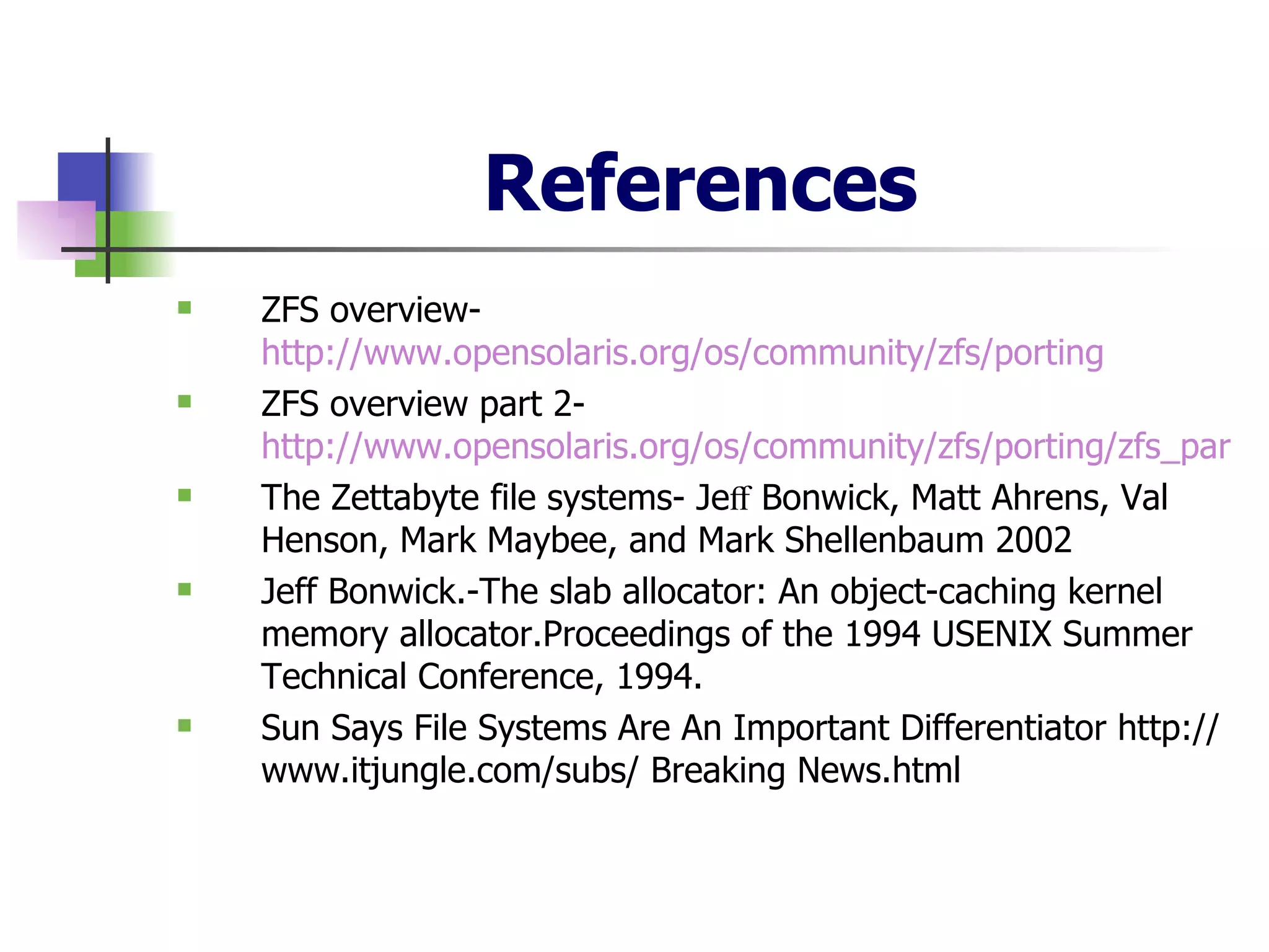 References ZFS overview-  http://www.opensolaris.org/os/community/zfs/porting ZFS overview part 2-  http://www.opensolaris.org/os/community/zfs/porting/zfs_part2_ease.html The Zettabyte file systems- Jeﬀ Bonwick, Matt Ahrens, Val Henson, Mark Maybee, and Mark Shellenbaum 2002 Jeff Bonwick.-The slab allocator: An object-caching kernel memory allocator.Proceedings of the 1994 USENIX Summer Technical Conference, 1994.  Sun Says File Systems Are An Important Differentiator http://www.itjungle.com/subs/ Breaking News.html 