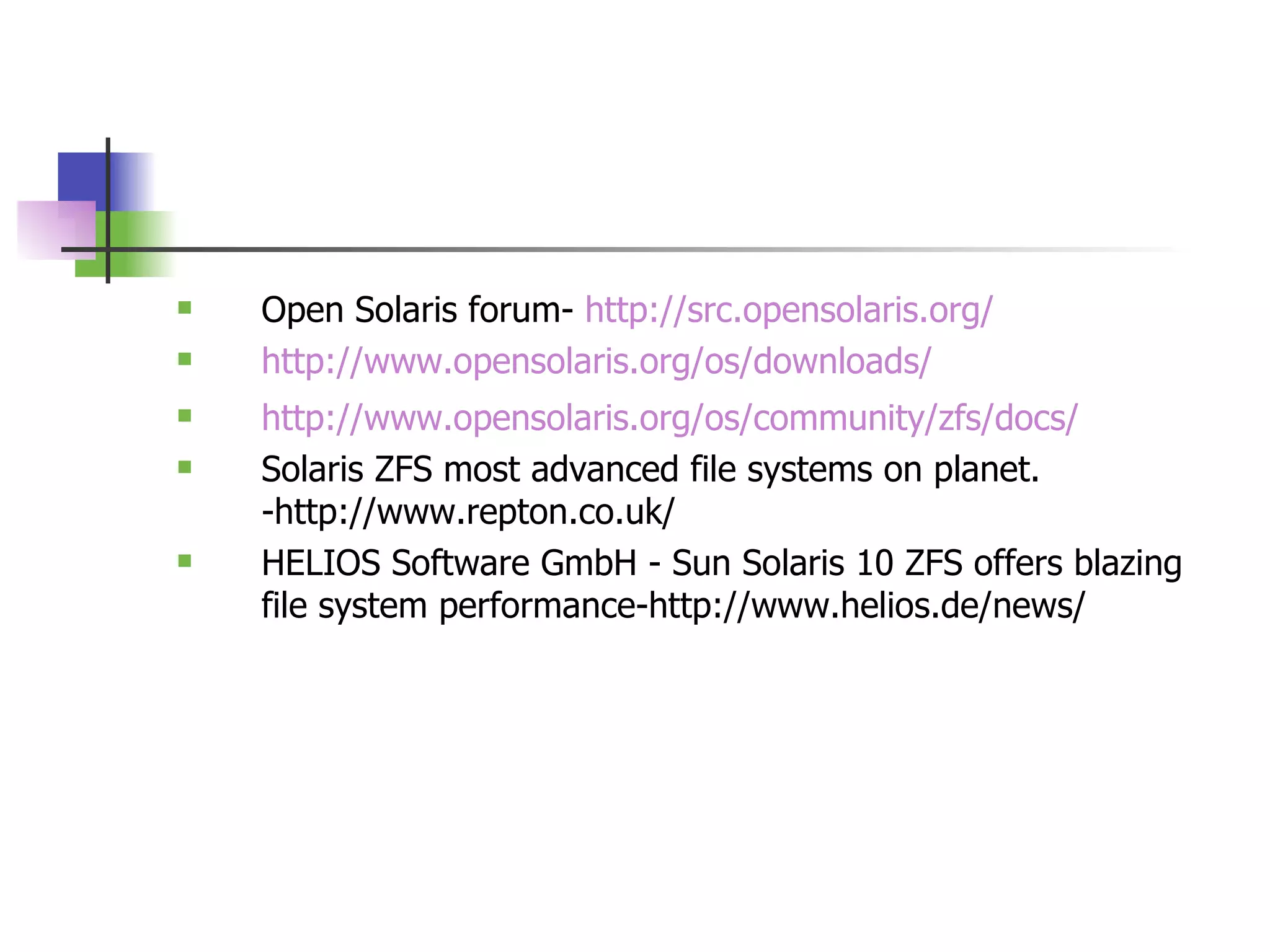 Open Solaris forum-  http://src.opensolaris.org/ http://www.opensolaris.org/os/downloads/ http://www.opensolaris.org/os/community/zfs/docs / Solaris ZFS most advanced file systems on planet. -http://www.repton.co.uk/ HELIOS Software GmbH - Sun Solaris 10 ZFS offers blazing file system performance-http://www.helios.de/news/ 