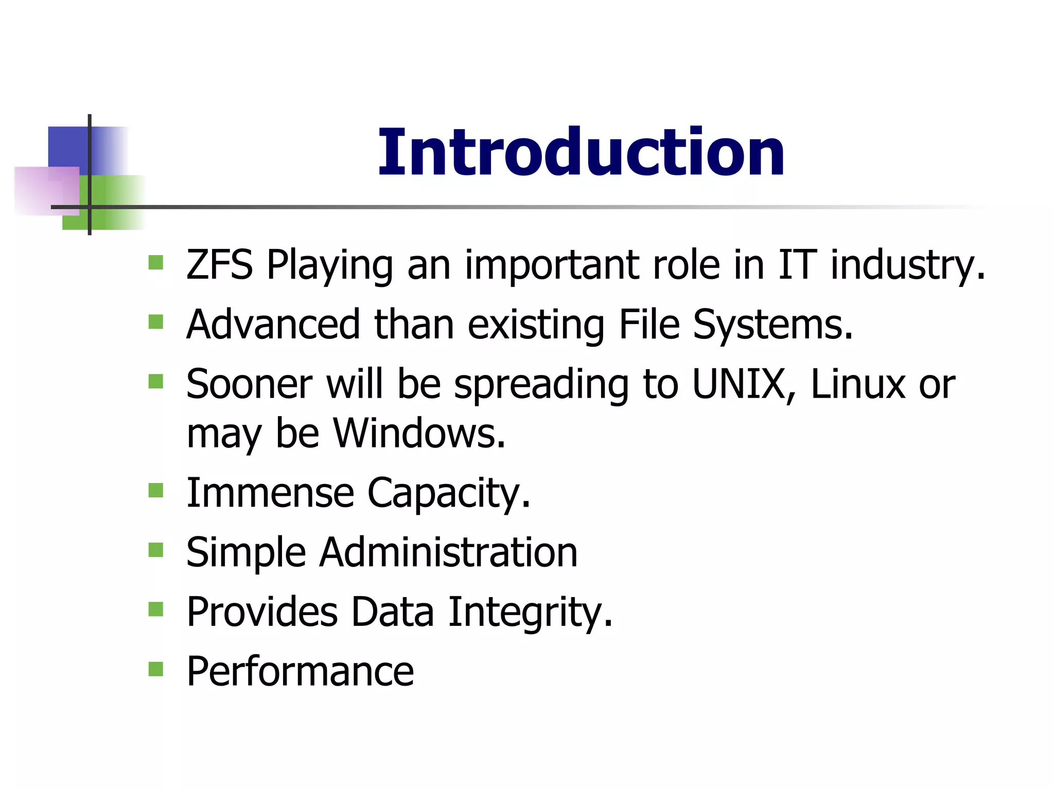 Introduction ZFS Playing an important role in IT industry. Advanced than existing File Systems. Sooner will be spreading to UNIX, Linux or may be Windows. Immense Capacity. Simple Administration Provides Data Integrity. Performance 
