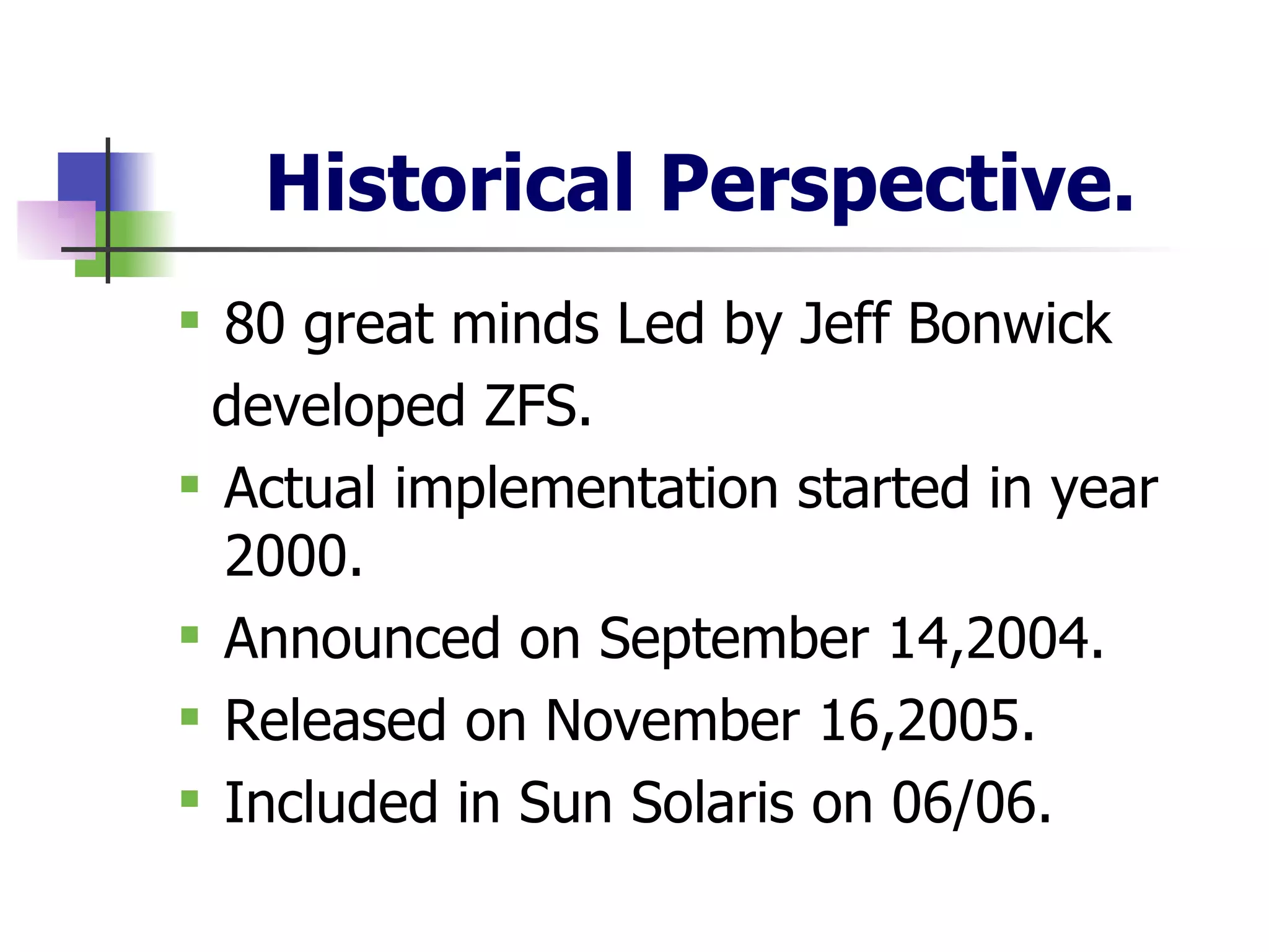 Historical Perspective. 80 great minds Led by Jeff Bonwick developed ZFS. Actual implementation started in year 2000. Announced on September 14,2004. Released on November 16,2005. Included in Sun Solaris on 06/06. 