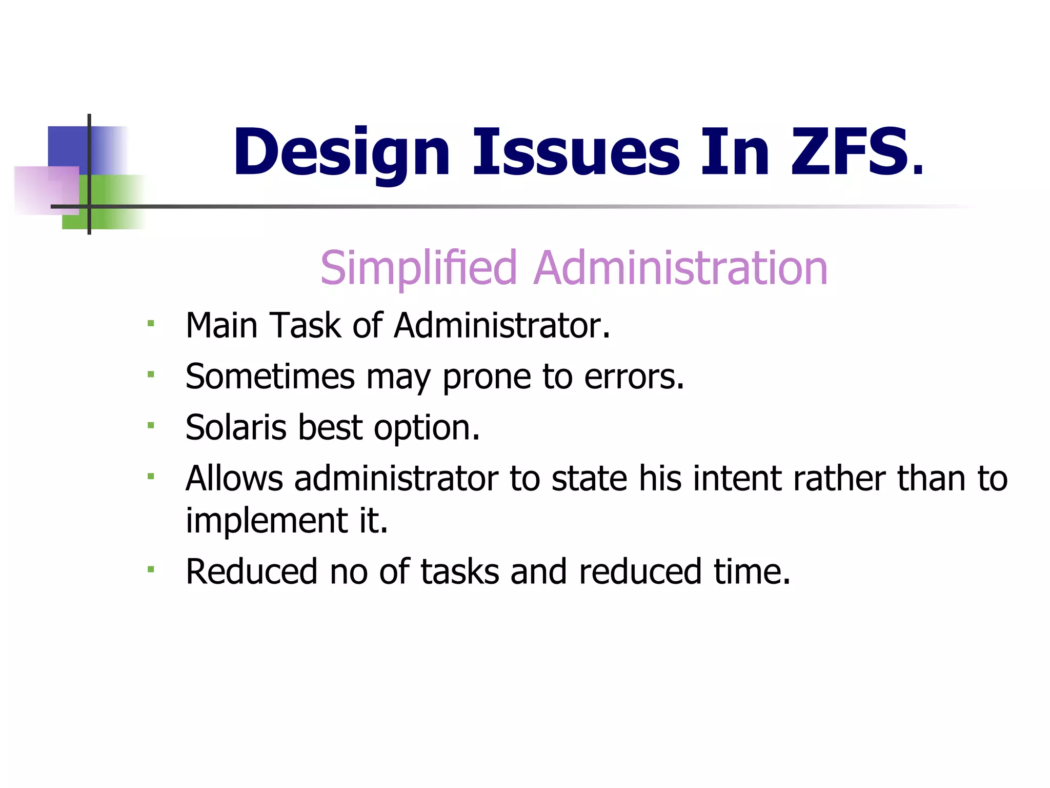 Design Issues In ZFS . Simpliﬁed Administration   Main Task of Administrator. Sometimes may prone to errors. Solaris best option. Allows administrator to state his intent rather than to implement it. Reduced no of tasks and reduced time. 