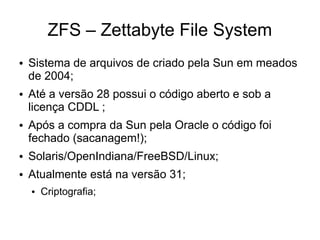 ZFS – Zettabyte File System
●   Sistema de arquivos de criado pela Sun em meados
    de 2004;
●   Até a versão 28 possui o código aberto e sob a
    licença CDDL ;
●   Após a compra da Sun pela Oracle o código foi
    fechado (sacanagem!);
●   Solaris/OpenIndiana/FreeBSD/Linux;
●   Atualmente está na versão 31;
    ●   Criptografia;
 