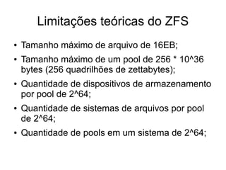 Limitações teóricas do ZFS
●   Tamanho máximo de arquivo de 16EB;
●   Tamanho máximo de um pool de 256 * 10^36
    bytes (256 quadrilhões de zettabytes);
●   Quantidade de dispositivos de armazenamento
    por pool de 2^64;
●   Quantidade de sistemas de arquivos por pool
    de 2^64;
●   Quantidade de pools em um sistema de 2^64;
 