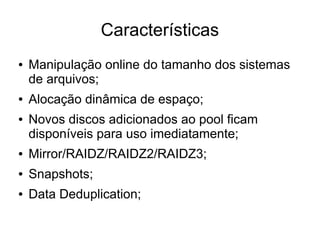 Características
●   Manipulação online do tamanho dos sistemas
    de arquivos;
●   Alocação dinâmica de espaço;
●   Novos discos adicionados ao pool ficam
    disponíveis para uso imediatamente;
●   Mirror/RAIDZ/RAIDZ2/RAIDZ3;
●   Snapshots;
●   Data Deduplication;
 