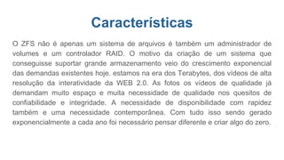 Características
O ZFS não é apenas um sistema de arquivos é também um administrador de
volumes e um controlador RAID. O motivo da criação de um sistema que
conseguisse suportar grande armazenamento veio do crescimento exponencial
das demandas existentes hoje. estamos na era dos Terabytes, dos vídeos de alta
resolução da interatividade da WEB 2.0. As fotos os vídeos de qualidade já
demandam muito espaço e muita necessidade de qualidade nos quesitos de
confiabilidade e integridade. A necessidade de disponibilidade com rapidez
também e uma necessidade contemporânea. Com tudo isso sendo gerado
exponencialmente a cada ano foi necessário pensar diferente e criar algo do zero.
 