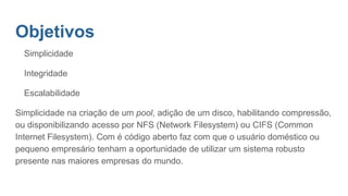 Objetivos
Simplicidade
Integridade
Escalabilidade
Simplicidade na criação de um pool, adição de um disco, habilitando compressão,
ou disponibilizando acesso por NFS (Network Filesystem) ou CIFS (Common
Internet Filesystem). Com é código aberto faz com que o usuário doméstico ou
pequeno empresário tenham a oportunidade de utilizar um sistema robusto
presente nas maiores empresas do mundo.
 
