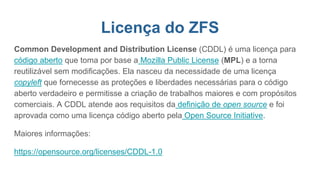 Licença do ZFS
Common Development and Distribution License (CDDL) é uma licença para
código aberto que toma por base a Mozilla Public License (MPL) e a torna
reutilizável sem modificações. Ela nasceu da necessidade de uma licença
copyleft que fornecesse as proteções e liberdades necessárias para o código
aberto verdadeiro e permitisse a criação de trabalhos maiores e com propósitos
comerciais. A CDDL atende aos requisitos da definição de open source e foi
aprovada como uma licença código aberto pela Open Source Initiative.
Maiores informações:
https://opensource.org/licenses/CDDL-1.0
 