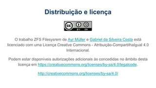 Distribuição e licença
O trabalho ZFS Filesysrem de Ayr Müller e Gabriel da Silveira Costa está
licenciado com uma Licença Creative Commons - Atribuição-CompartilhaIgual 4.0
Internacional.
Podem estar disponíveis autorizações adicionais às concedidas no âmbito desta
licença em https://creativecommons.org/licenses/by-sa/4.0/legalcode.
http://creativecommons.org/licenses/by-sa/4.0/
 