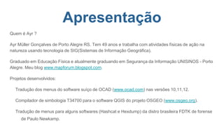 Apresentação
Quem é Ayr ?
Ayr Müller Gonçalves de Porto Alegre RS. Tem 49 anos e trabalha com atividades físicas de ação na
natureza usando tecnologia de SIG(Sistemas de Informação Geográfica).
Graduado em Educação Física e atualmente graduando em Segurança da Informação UNISINOS - Porto
Alegre. Meu blog www.mapforum.blogspot.com.
Projetos desenvolvidos:
Tradução dos menus do software suíço de OCAD (www.ocad.com) nas versões 10,11,12.
Compilador de simbologia T34700 para o software QGIS do projeto OSGEO (www.osgeo.org).
Tradução de menus para alguns softwares (Hashcat e Hexdump) da distro brasileira FDTK de forense
de Paulo Newkamp.
 
