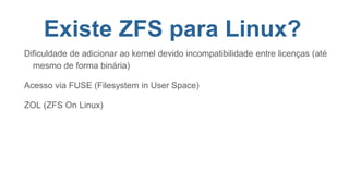 Existe ZFS para Linux?
Dificuldade de adicionar ao kernel devido incompatibilidade entre licenças (até
mesmo de forma binária)
Acesso via FUSE (Filesystem in User Space)
ZOL (ZFS On Linux)
 