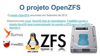 O projeto OpenZFS
O projeto OpenZFS anunciado em Setembro de 2013.
Disponível para Linux, IllumOS (fork do OpenSolaris), FreeBSD (sendo o
projeto IllumOS atual comercializador do suporte a ZFS para a FreeBSD) e
MacOS X.
 