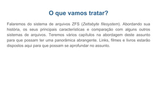 O que vamos tratar?
Falaremos do sistema de arquivos ZFS (Zettabyte filesystem). Abordando sua
história, os seus principais características e comparação com alguns outros
sistemas de arquivos. Teremos vários capítulos na abordagem deste assunto
para que possam ter uma panorâmica abrangente. Links, filmes e livros estarão
dispostos aqui para que possam se aprofundar no assunto.
 