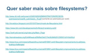 Quer saber mais sobre filesystems?
http://www.idt.mdh.se/kurser/ct3340/ht09/ADMINISTRATION/IRCSE09-
submissions/ircse09_submission_16.pdf (somente se autorizado por você)
http://tocadotux.blogspot.com/2015/07/benchmark-de-filesystems.html
https://www.ibm.com/developerworks/br/library/l-anatomy-ext4/
https://ext4.wiki.kernel.org/index.php/Main_Page
http://kernelnewbies.org/Ext4#head-a2fb89a33e0174a3b3b6b201258501c8143e50cd
http://www.linux.com/news/software/linux-kernel/816891-ext4-filesystem-improvements-to-address-
scaling-challenges/
http://www.linux.com/news/software/linux-kernel/816891-ext4-filesystem-improvements-to-address-
scaling-challenges/
 