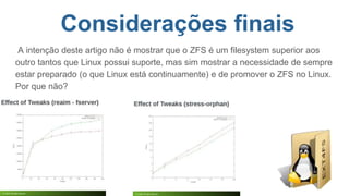 Considerações finais
A intenção deste artigo não é mostrar que o ZFS é um filesystem superior aos
outro tantos que Linux possui suporte, mas sim mostrar a necessidade de sempre
estar preparado (o que Linux está continuamente) e de promover o ZFS no Linux.
Por que não?
 