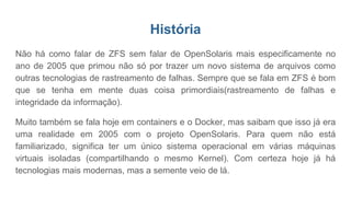 História
Não há como falar de ZFS sem falar de OpenSolaris mais especificamente no
ano de 2005 que primou não só por trazer um novo sistema de arquivos como
outras tecnologias de rastreamento de falhas. Sempre que se fala em ZFS é bom
que se tenha em mente duas coisa primordiais(rastreamento de falhas e
integridade da informação).
Muito também se fala hoje em containers e o Docker, mas saibam que isso já era
uma realidade em 2005 com o projeto OpenSolaris. Para quem não está
familiarizado, significa ter um único sistema operacional em várias máquinas
virtuais isoladas (compartilhando o mesmo Kernel). Com certeza hoje já há
tecnologias mais modernas, mas a semente veio de lá.
 