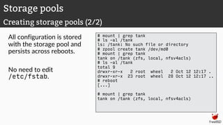 All configuration is stored
with the storage pool and
persists across reboots.
No need to edit
/etc/fstab.
# mount | grep tank
# ls -al /tank
ls: /tank: No such file or directory
# zpool create tank /dev/md0
# mount | grep tank
tank on /tank (zfs, local, nfsv4acls)
# ls -al /tank
total 9
drwxr-xr-x 2 root wheel 2 Oct 12 12:17 .
drwxr-xr-x 23 root wheel 28 Oct 12 12:17 ..
# reboot
[...]
# mount | grep tank
tank on /tank (zfs, local, nfsv4acls)
Storage pools
Creating storage pools (2/2)
 