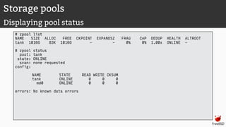Storage pools
Displaying pool status
# zpool list
NAME SIZE ALLOC FREE CKPOINT EXPANDSZ FRAG CAP DEDUP HEALTH ALTROOT
tank 1016G 83K 1016G - - 0% 0% 1.00x ONLINE -
# zpool status
pool: tank
state: ONLINE
scan: none requested
config:
NAME STATE READ WRITE CKSUM
tank ONLINE 0 0 0
md0 ONLINE 0 0 0
errors: No known data errors
 
