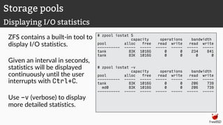 ZFS contains a built-in tool to
display I/O statistics.
Given an interval in seconds,
statistics will be displayed
continuously until the user
interrupts with Ctrl+C.
Use -v (verbose) to display
more detailed statistics.
# zpool iostat 5
capacity operations bandwidth
pool alloc free read write read write
---------- ----- ----- ----- ----- ----- -----
tank 83K 1016G 0 0 234 841
tank 83K 1016G 0 0 0 0
# zpool iostat -v
capacity operations bandwidth
pool alloc free read write read write
---------- ----- ----- ----- ----- ----- -----
tank 83K 1016G 0 0 206 739
md0 83K 1016G 0 0 206 739
---------- ----- ----- ----- ----- ----- -----
Storage pools
Displaying I/O statistics
 