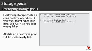 Destroying storage pools is a
constant time operation. If
you want to get rid of your
data, ZFS will help you do it
very quickly!
All data on a destroyed pool
will be irretrievably lost.
# time zpool create tank /dev/md0
0.06 real 0.00 user 0.02 sys
# time zpool destroy tank
0.09 real 0.00 user 0.00 sys
Storage pools
Destroying storage pools
 