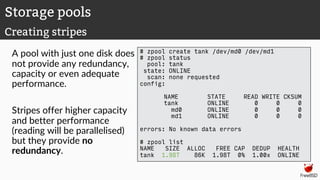 A pool with just one disk does
not provide any redundancy,
capacity or even adequate
performance.
Stripes offer higher capacity
and better performance
(reading will be parallelised)
but they provide no
redundancy.
# zpool create tank /dev/md0 /dev/md1
# zpool status
pool: tank
state: ONLINE
scan: none requested
config:
NAME STATE READ WRITE CKSUM
tank ONLINE 0 0 0
md0 ONLINE 0 0 0
md1 ONLINE 0 0 0
errors: No known data errors
# zpool list
NAME SIZE ALLOC FREE CAP DEDUP HEALTH
tank 1.98T 86K 1.98T 0% 1.00x ONLINE
Storage pools
Creating stripes
 