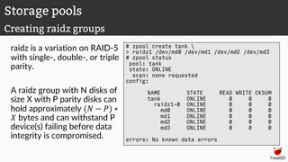 raidz is a variation on RAID-5
with single-, double-, or triple
parity.
A raidz group with N disks of
size X with P parity disks can
hold approximately (" − $) ∗
' bytes and can withstand P
device(s) failing before data
integrity is compromised.
# zpool create tank 
> raidz1 /dev/md0 /dev/md1 /dev/md2 /dev/md3
# zpool status
pool: tank
state: ONLINE
scan: none requested
config:
NAME STATE READ WRITE CKSUM
tank ONLINE 0 0 0
raidz1-0 ONLINE 0 0 0
md0 ONLINE 0 0 0
md1 ONLINE 0 0 0
md2 ONLINE 0 0 0
md3 ONLINE 0 0 0
errors: No known data errors
Storage pools
Creating raidz groups
 