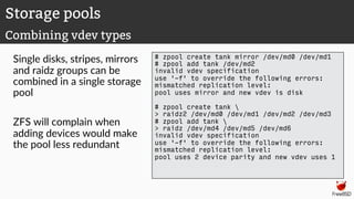 Single disks, stripes, mirrors
and raidz groups can be
combined in a single storage
pool
ZFS will complain when
adding devices would make
the pool less redundant
# zpool create tank mirror /dev/md0 /dev/md1
# zpool add tank /dev/md2
invalid vdev specification
use '-f' to override the following errors:
mismatched replication level:
pool uses mirror and new vdev is disk
# zpool create tank 
> raidz2 /dev/md0 /dev/md1 /dev/md2 /dev/md3
# zpool add tank 
> raidz /dev/md4 /dev/md5 /dev/md6
invalid vdev specification
use '-f' to override the following errors:
mismatched replication level:
pool uses 2 device parity and new vdev uses 1
Storage pools
Combining vdev types
 