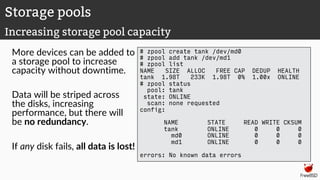 More devices can be added to
a storage pool to increase
capacity without downtime.
Data will be striped across
the disks, increasing
performance, but there will
be no redundancy.
If any disk fails, all data is lost!
# zpool create tank /dev/md0
# zpool add tank /dev/md1
# zpool list
NAME SIZE ALLOC FREE CAP DEDUP HEALTH
tank 1.98T 233K 1.98T 0% 1.00x ONLINE
# zpool status
pool: tank
state: ONLINE
scan: none requested
config:
NAME STATE READ WRITE CKSUM
tank ONLINE 0 0 0
md0 ONLINE 0 0 0
md1 ONLINE 0 0 0
errors: No known data errors
Storage pools
Increasing storage pool capacity
 