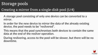 A storage pool consisting of only one device can be converted to a
mirror.
In order for the new device to mirror the data of the already existing
device, the pool needs to be “resilvered”.
This means that the pool synchronises both devices to contain the same
data at the end of the resilver operation.
During resilvering, access to the pool will be slower, but there will be no
downtime.
Storage pools
Creating a mirror from a single-disk pool (1/4)
 