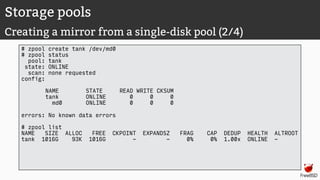 Storage pools
Creating a mirror from a single-disk pool (2/4)
# zpool create tank /dev/md0
# zpool status
pool: tank
state: ONLINE
scan: none requested
config:
NAME STATE READ WRITE CKSUM
tank ONLINE 0 0 0
md0 ONLINE 0 0 0
errors: No known data errors
# zpool list
NAME SIZE ALLOC FREE CKPOINT EXPANDSZ FRAG CAP DEDUP HEALTH ALTROOT
tank 1016G 93K 1016G - - 0% 0% 1.00x ONLINE -
 