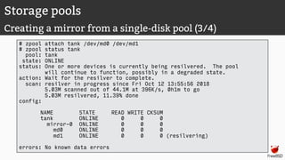 Storage pools
Creating a mirror from a single-disk pool (3/4)
# zpool attach tank /dev/md0 /dev/md1
# zpool status tank
pool: tank
state: ONLINE
status: One or more devices is currently being resilvered. The pool
will continue to function, possibly in a degraded state.
action: Wait for the resilver to complete.
scan: resilver in progress since Fri Oct 12 13:55:56 2018
5.03M scanned out of 44.1M at 396K/s, 0h1m to go
5.03M resilvered, 11.39% done
config:
NAME STATE READ WRITE CKSUM
tank ONLINE 0 0 0
mirror-0 ONLINE 0 0 0
md0 ONLINE 0 0 0
md1 ONLINE 0 0 0 (resilvering)
errors: No known data errors
 