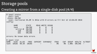 Storage pools
Creating a mirror from a single-disk pool (4/4)
# zpool status
pool: tank
state: ONLINE
scan: resilvered 44.2M in 0h1m with 0 errors on Fri Oct 12 13:56:29 2018
config:
NAME STATE READ WRITE CKSUM
tank ONLINE 0 0 0
mirror-0 ONLINE 0 0 0
md0 ONLINE 0 0 0
md1 ONLINE 0 0 0
errors: No known data errors
# zpool list
NAME SIZE ALLOC FREE CKPOINT EXPANDSZ FRAG CAP DEDUP HEALTH ALTROOT
tank 1016G 99.5K 1016G - - 0% 0% 1.00x ONLINE -
 