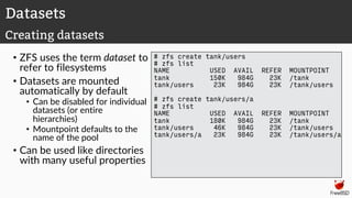 • ZFS uses the term dataset to
refer to filesystems
• Datasets are mounted
automatically by default
• Can be disabled for individual
datasets (or entire
hierarchies)
• Mountpoint defaults to the
name of the pool
• Can be used like directories
with many useful properties
# zfs create tank/users
# zfs list
NAME USED AVAIL REFER MOUNTPOINT
tank 150K 984G 23K /tank
tank/users 23K 984G 23K /tank/users
# zfs create tank/users/a
# zfs list
NAME USED AVAIL REFER MOUNTPOINT
tank 180K 984G 23K /tank
tank/users 46K 984G 23K /tank/users
tank/users/a 23K 984G 23K /tank/users/a
Datasets
Creating datasets
 