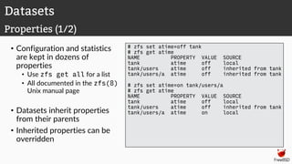 • Configuration and statistics
are kept in dozens of
properties
• Use zfs get all for a list
• All documented in the zfs(8)
Unix manual page
• Datasets inherit properties
from their parents
• Inherited properties can be
overridden
# zfs set atime=off tank
# zfs get atime
NAME PROPERTY VALUE SOURCE
tank atime off local
tank/users atime off inherited from tank
tank/users/a atime off inherited from tank
# zfs set atime=on tank/users/a
# zfs get atime
NAME PROPERTY VALUE SOURCE
tank atime off local
tank/users atime off inherited from tank
tank/users/a atime on local
Datasets
Properties (1/2)
 