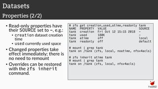 • Read-only properties have
their SOURCE set to -, e.g.:
• creation dataset creation
time
• used currently used space
• Changed properties take
effect immediately; there is
no need to remount
• Overrides can be restored
with the zfs inherit
command.
# zfs get creation,used,atime,readonly tank
NAME PROPERTY VALUE SOURCE
tank creation Fri Oct 12 15:15 2018 -
tank used 180K -
tank atime off local
tank readonly off default
# mount | grep tank
tank on /tank (zfs, local, noatime, nfsv4acls)
# zfs inherit atime tank
# mount | grep tank
tank on /tank (zfs, local, nfsv4acls)
Datasets
Properties (2/2)
 