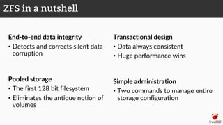 End-to-end data integrity
• Detects and corrects silent data
corruption
Pooled storage
• The first 128 bit filesystem
• Eliminates the antique notion of
volumes
Transactional design
• Data always consistent
• Huge performance wins
Simple administration
• Two commands to manage entire
storage configuration
ZFS in a nutshell
 